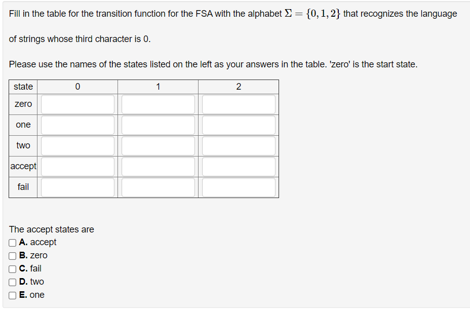 Fill in the table for the transition function for the FSA with the alphabet E:
{0, 1, 2} that recognizes the language
of strings whose third character is 0.
Please use the names of the states listed on the left as your answers in the table. 'zero' is the start state.
state
1
2
zero
one
two
accept
fail
The accept states are
А. ассеpt
B. zero
C. fail
D. two
E. one
