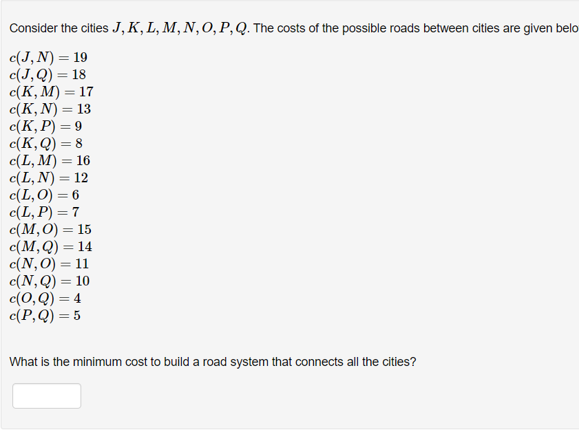 Consider the cities J, K, L, M, N,0,P,Q. The costs of the possible roads between cities are given belo
с(J, N) — 19
с(J,Q) — 18
с(К, М) — 17
c(К, N) — 13
c(К, Р) — 9
c(К,9) — 8
с(L, M) — 16
c(L, N) = 12
с (L,O) — 6
с(L, P) — 7
с(М,0) — 15
с(М,Q) — 14
с(N,0) — 11
с(N, Q) — 10
с(0,Q) — 4
с (Р,) — 5
%3D
What is the minimum cost to build a road system that connects all the cities?
