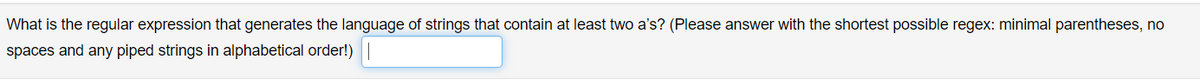 What is the regular expression that generates the language of strings that contain at least two a's? (Please answer with the shortest possible regex: minimal parentheses, no
spaces and any piped strings in alphabetical order!)
