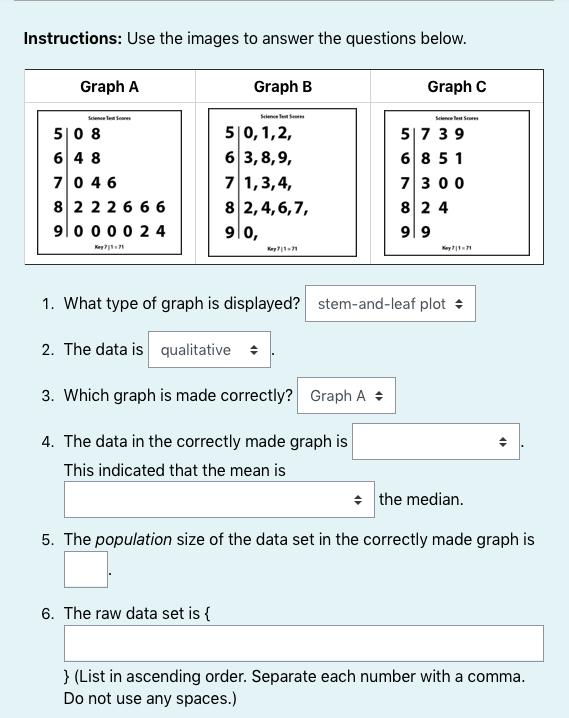 Instructions: Use the images to answer the questions below.
Graph A
Graph B
Graph C
Sciene Tet Scores
Sclene Tet Se
Science lest Score
5|0 8
6 4 8
70 46
82226 6 6
9|0 000 2 4
5|0,1,2,
6 3,8,9,
7 1,3,4,
8 2,4,6,7,
5|7 39
6 8 51
7300
82 4
9|0,
9| 9
Key 71
Key1
1. What type of graph is displayed? stem-and-leaf plot +
2. The data is qualitative +
3. Which graph is made correctly? Graph A +
4. The data in the correctly made graph is
This indicated that the mean is
• the median.
5. The population size of the data set in the correctly made graph is
6. The raw data set is {
} (List in ascending order. Separate each number with a comma.
Do not use any spaces.)
