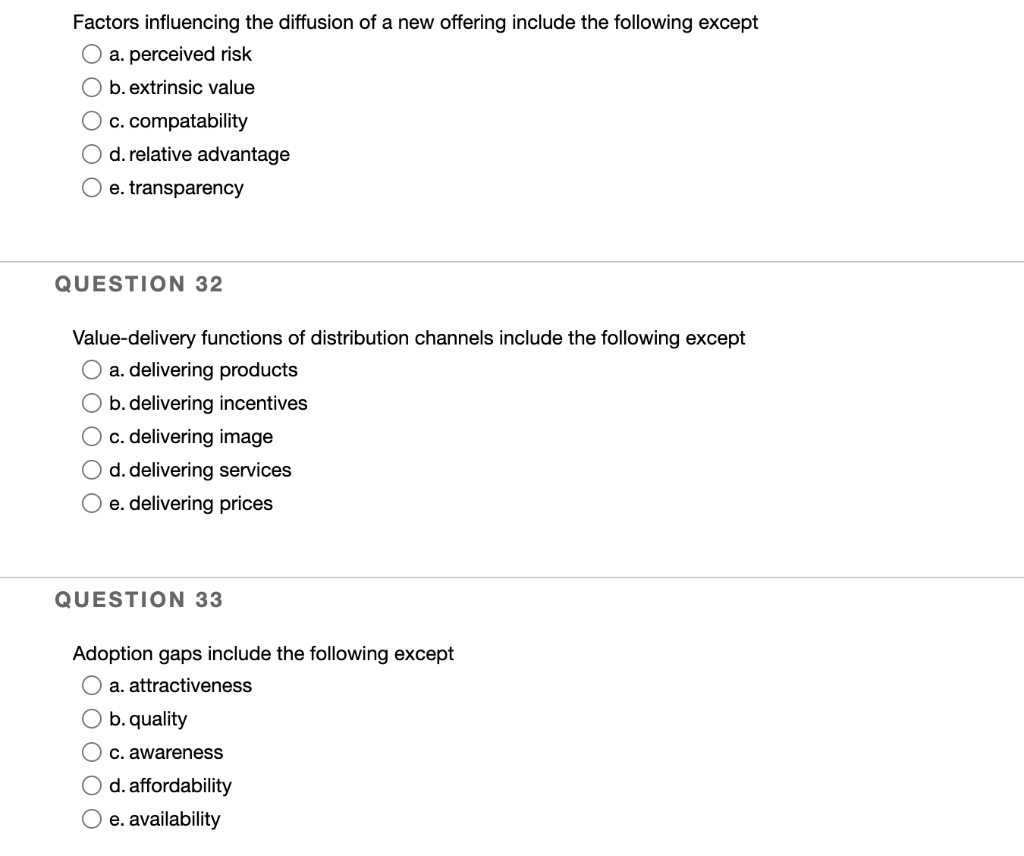 Factors influencing the diffusion of a new offering include the following except
a. perceived risk
O b. extrinsic value
O c. compatability
O d. relative advantage
O e. transparency
QUESTION 32
Value-delivery functions of distribution channels include the following except
O a. delivering products
O b. delivering incentives
c. delivering image
O d. delivering services
O e. delivering prices
QUESTION 33
Adoption gaps include the following except
a. attractiveness
O b. quality
C. awareness
d. affordability
O e. availability
