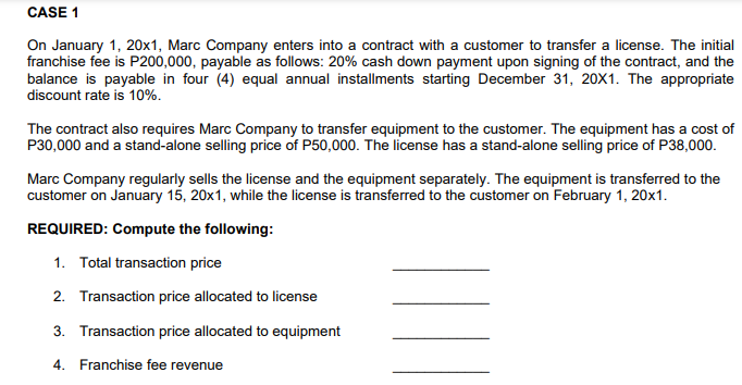 CASE 1
On January 1, 20x1, Marc Company enters into a contract with a customer to transfer a license. The initial
franchise fee is P200,000, payable as follows: 20% cash down payment upon signing of the contract, and the
balance is payable in four (4) equal annual installments starting December 31, 20X1. The appropriate
discount rate is 10%.
The contract also requires Marc Company to transfer equipment to the customer. The equipment has a cost of
P30,000 and a stand-alone selling price of P50,000. The license has a stand-alone selling price of P38,000.
Marc Company regularly sells the license and the equipment separately. The equipment is transferred to the
customer on January 15, 20x1, while the license is transferred to the customer on February 1, 20x1.
REQUIRED: Compute the following:
1. Total transaction price
2. Transaction price allocated to license
3. Transaction price allocated to equipment
4. Franchise fee revenue
