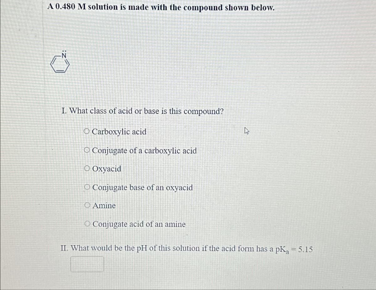 A 0.480 M solution is made with the compound shown below.
I. What class of acid or base is this compound?
O Carboxylic acid
O Conjugate of a carboxylic acid
○ Oxyacid
O Conjugate base of an oxyacid
O Amine
O Conjugate acid of an amine
II. What would be the pH of this solution if the acid form has a pKa = 5.15