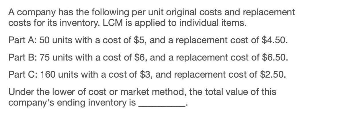 A company has the following per unit original costs and replacement
costs for its inventory. LCM is applied to individual items.
Part A: 50 units with a cost of $5, and a replacement cost of $4.50.
Part B: 75 units with a cost of $6, and a replacement cost of $6.50.
Part C: 160 units with a cost of $3, and replacement cost of $2.50.
Under the lower of cost or market method, the total value of this
company's ending inventory is