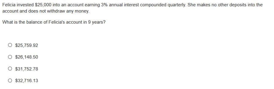 Felicia invested $25,000 into an account earning 3% annual interest compounded quarterly. She makes no other deposits into the
account and does not withdraw any money.
What is the balance of Felicia's account in 9 years?
O $25,759.92
O $26,148.50
O $31,752.78
O $32,716.13
