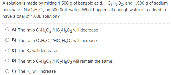 A solution is made by mixing 1.500 g of benzoic acid, HC7H5O2, and 1.500 g of sodium
benzoate , NaCzH502, in 500.0mL water. What happens if enough water is a added to
have a total of 1.0OL solution?
O A) The ratio C7H5O2/HC7H502 will decrease
B) The ratio C7H502'/HC7H5O2 will increase
C) The Ka will decrease
D) The ratio C7H502/HC7H502 will remain the same.
E) The Ka will increase
