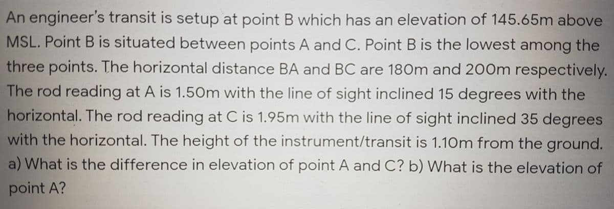 An engineer's transit is setup at point B which has an elevation of 145.65m above
MSL. Point B is situated between points A and C. Point B is the lowest among the
three points. The horizontal distance BA and BC are 180m and 200m respectively.
The rod reading at A is 1.50m with the line of sight inclined 15 degrees with the
horizontal. The rod reading at C is 1.95m with the line of sight inclined 35 degrees
with the horizontal. The height of the instrument/transit is 1.10m from the ground.
a) What is the difference in elevation of point A and C? b) What is the elevation of
point A?
