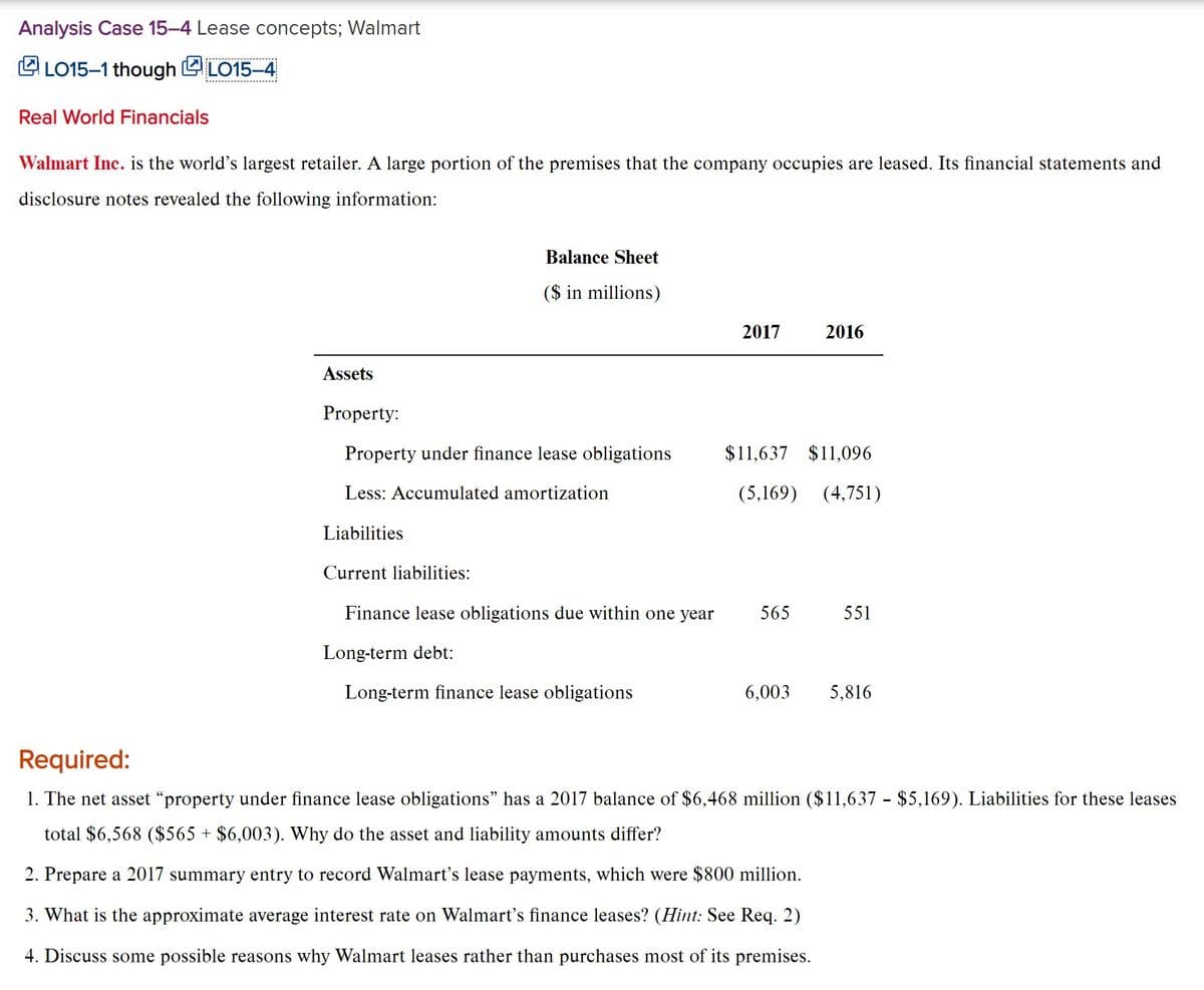 Analysis Case 15-4 Lease concepts; Walmart
L LO15–1 though L LO15–4
Real World Financials
Walmart Inc. is the world's largest retailer. A large portion of the premises that the company occupies are leased. Its financial statements and
disclosure notes revealed the following information:
Balance Sheet
($ in millions)
2017
2016
Assets
Property:
Property under finance lease obligations
$11,637 $11,096
Less: Accumulated amortization
(5,169) (4,751)
Liabilities
Current liabilities:
Finance lease obligations due within one year
565
551
Long-term debt:
Long-term finance lease obligations
6,003
5,816
Required:
1. The net asset "property under finance lease obligations" has a 2017 balance of $6,468 million ($11,637 - $5,169). Liabilities for these leases
total $6,568 ($565 + $6,003). Why do the asset and liability amounts differ?
2. Prepare a 2017 summary entry to record Walmart's lease payments, which were $800 million.
3. What is the approximate average interest rate on Walmart's finance leases? (Hint: See Req. 2)
4. Discuss some possible reasons why Walmart leases rather than purchases most of its premises.
