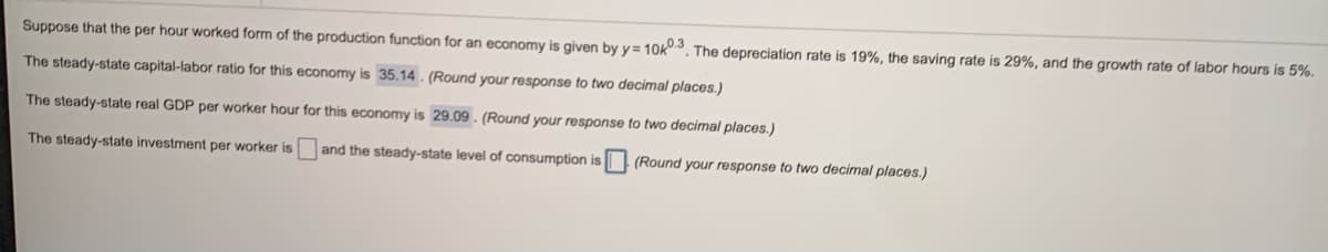 Suppose that the per hour worked form of the production function for an economy is given by y= 10k3. The depreciation rate is 19%, the saving rate is 29%, and the growth rate of labor hours is 5%.
The steady-state capital-labor ratio for this economy is 35.14 . (Round your response to two decimal places.)
The steady-state real GDP per worker hour for this economy is 29.09. (Round your response to two decimal places.)
The steady-state investment per worker is
and the steady-state level of consumption is
(Round your response to two decimal places.)
