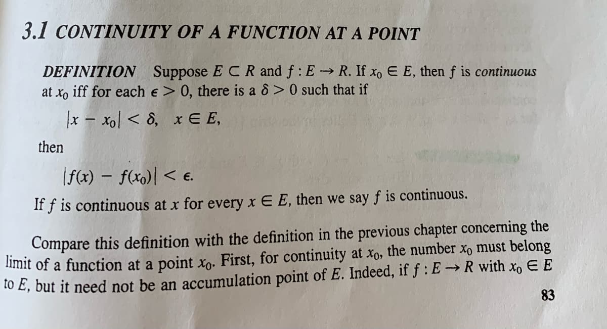 3.1 CONTINUITY OF A FUNCTION AT A POINT
DEFINITION Suppose E CR and f: E R. If xo E E, then f is continuous
at xo iff for each e > 0, there is a 8> 0 such that if
|x – xol < 8, x E E,
then
(f(x) – f(x0)| < e.
If f is continuous at x for every x E E, then we say f is continuous.
Compare this definition with the definition in the previous chapter concerning the
imit of a function at a point xn. First, for continuity at xo, the number xo must belong
to E, but it need not be an accumulation point of E. Indeed, if f :E→R with xo EE
83
