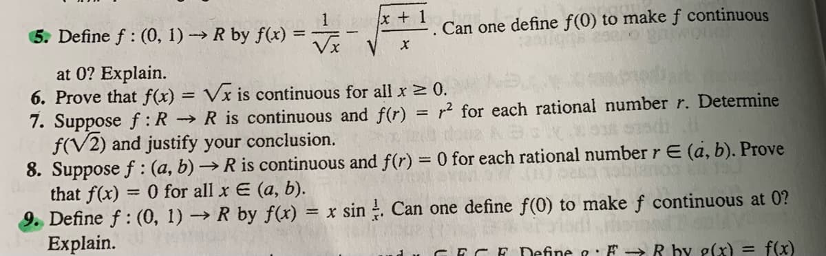 x +1
1
Define f : (0, 1)→ R by f(x)
Can one define f(0) to make f continuous
Vx
at 0? Explain.
6. Prove that f(x)
Vx is continuous for all x 0.
7. Suppose f : R → R is continuous and f(r) = r² for each rational number r. Determine
f(V2) and justify your conclusion.
8. Suppose f : (a, b) →R is continuous and f(r) = 0 for each rational number rE (a, b). Prove
that f(x) = 0 for all x E (a, b).
9. Define f: (0, 1) → R by f(x) = x sin . Can one define f(0) to make f continuous at 0?
Explain.
ECE Define &: F ->R by g(x) = f(x)
