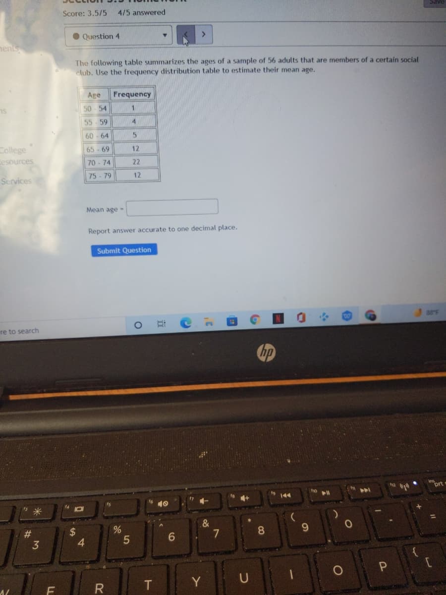 Score: 3.5/5
4/5 answered
Question 4
<>
nents
The following table summarizes the ages of a sample of 56 adults that are members of a certain social
club. Use the frequency distribution table to estimate their mean age.
Age
Frequency
50 - 54
1.
55-59
4.
60 - 64
College
65 - 69
12
esources
70 - 74
22
75 - 79
12
Services
Mean age =
Report answer accurate
decimal place.
Submit Question
re to search
hp
ort
ho
9 144
1-
10
8
9.
#3
3
$
4.
Y
U
LL
