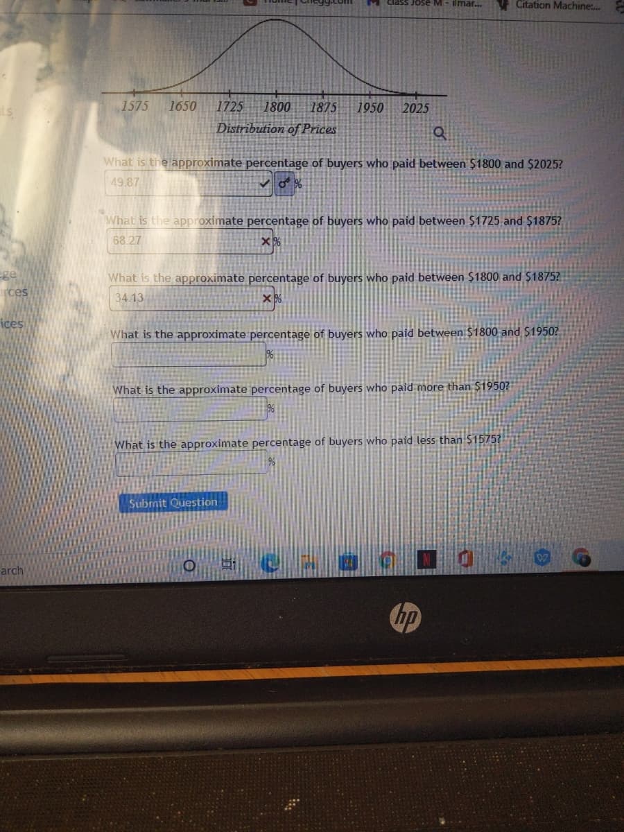 M Cclass Jose M- ilmar..
V Citation Machine:..
1575
1650
1725
1800
1875
1950
2025
Distribution of Prices
What is the approximate percentage of buyers who paid between $1800 and $2025?
49.87
What is the approximate percentage of buyers who paid between $1725 and $1875?
68.27
ege
rces
What is the approximate percentage of buyers who paid between $1800 and $1875?
34.13
ices
What is the approximate percentage of buyers who paid between $1800 and $1950?
What is the approximate percentage of buyers who paid more than $1950?
What is the approximate percentage of buyers who paid less than $1575?
Subrnit Question
arch
hp
