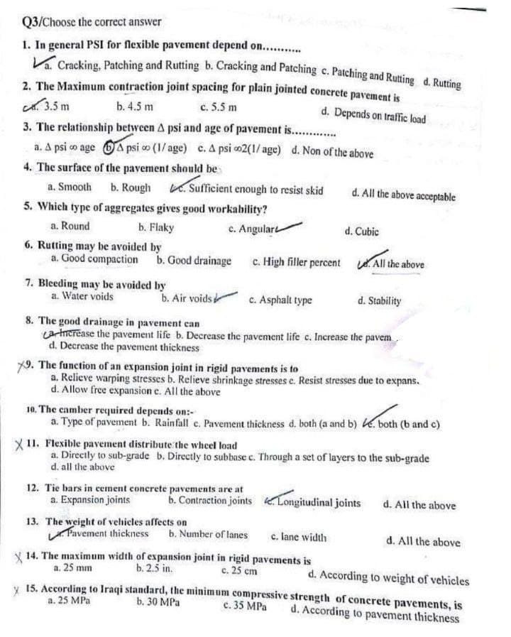 Q3/Choose the correct answer
1. In general PSI for flexible pavement depend on............
Va. Cracking, Patching and Rutting b. Cracking and Patching c. Patching and Rutting d. Rutting
2. The Maximum contraction joint spacing for plain jointed concrete pavement is
C. 3.5 m
b. 4.5 m
c. 5.5 m
d. Depends on traffic load
3. The relationship between A psi and age of pavement is......
a. A psi co age Apsi ∞ (1/age) c. A psi 02(1/age) d. Non of the above
4. The surface of the pavement should be
a. Smooth
b. Rough
5. Which type of aggregates gives good workability?
a. Round
b. Flaky
c. Angular
6. Rutting may be avoided by
a. Good compaction
. Sufficient enough to resist skid
b. Good drainage
7. Bleeding may be avoided by
a. Water voids
b. Air voids
c. Asphalt type
12. Tie bars in cement concrete pavements are at
a. Expansion joints
d. All the above acceptable
c. High filler percent All the above
8. The good drainage in pavement can
La Increase the pavement life b. Decrease the pavement life c. Increase the pavem
d. Decrease the pavement thickness
d. Cubic
13. The weight of vehicles affects on
9. The function of an expansion joint in rigid pavements is to
a. Relieve warping stresses b. Relieve shrinkage stresses c. Resist stresses due to expans.
d. Allow free expansion e. All the above
d. Stability
10. The camber required depends on:-
a. Type of pavement b. Rainfall c. Pavement thickness d. both (a and b) e. both (b and c)
X 11. Flexible pavement distribute the wheel load
a. Directly to sub-grade b. Directly to subbase c. Through a set of layers to the sub-grade
d. all the above
Pavement thickness b. Number of lanes
c. lane width
14. The maximum width of expansion joint in rigid pavements is
a. 25 mm
c. 25 cm
b. 2.5 in.
b. Contraction joints Longitudinal joints
em
d. All the above
d. All the above
d. According to weight of vehicles
x 15. According to Iraqi standard, the minimum compressive strength of concrete pavements, is
a. 25 MPa
c.
d. According to pavement thickness