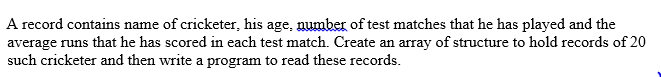 A record contains name of cricketer, his age, number of test matches that he has played and the
average runs that he has scored in each test match. Create an array of structure to hold records of 20
such cricketer and then write a program to read these records.
