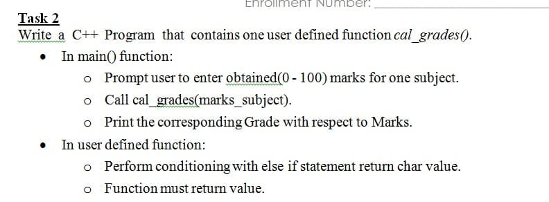 EnrolimenT NUmber:
Task 2
Write a C++ Program that contains one user defined function cal grades(0.
In main() function:
o Prompt user to enter obtained(0 - 100) marks for one subject.
Call cal_grades(marks_subject).
Print the corresponding Grade with respect to Marks.
In user defined function:
o Perform conditioning with else if statement return char value.
o Functionmust return value.
