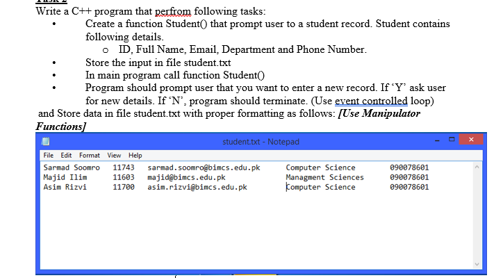 Write a C++ program that perfrom following tasks:
Create a function Student() that prompt user to a student record. Student contains
following details.
o ID, Full Name, Email, Department and Phone Number.
Store the input in file student.txt
In main program call function Student()
Program should prompt user that you want to enter a new record. If 'Y' ask user
for new details. If 'N', program should terminate. (Use event controlled loop)
and Store data in file student.txt with proper formatting as follows: [Use Manipulator
Functions]
student.txt - Notepad
File Edit Format View Help
Computer Science
Managment Sciences
Computer Science
Sarmad Soomro
11743
090078601
Majid Ilim
Asim Rizvi
sarmad.soomro@bimcs.edu.pk
majid@bimcs.edu.pk
asim.rizvi@bimcs.edu.pk
11603
090078601
11700
090078601
