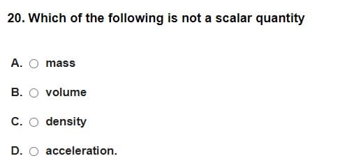 20. Which of the following is not a scalar quantity
A. O mass
B. O volume
C. O density
D. O acceleration.
