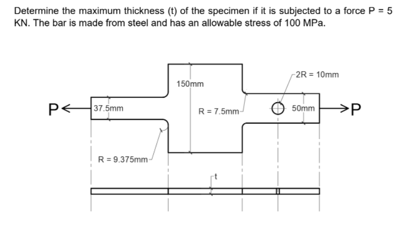 Determine the maximum thickness (t) of the specimen if it is subjected to a force P = 5
KN. The bar is made from steel and has an allowable stress of 100 MPa.
-2R = 10mm
150mm
p<
37.5mm
>P
50mm
R= 7.5mm-
R = 9.375mm-
