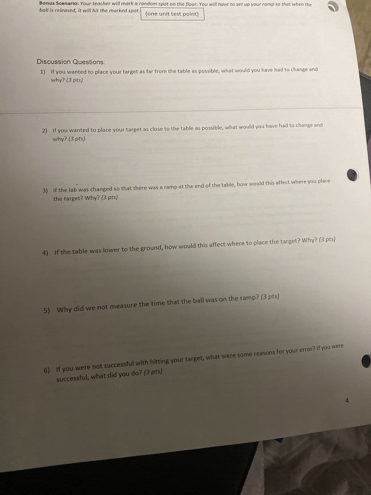 Bonus Scenario: Your teacher will mark a random spot on the floor. You will have to set up your ramp so that when the
ball is released, it will hit the marked spot.
(one unit test point)
Discussion Questions:
1) If you wanted to place your target as far from the table as possible, what would you have had to change and
why? (3 pts)
2) If you wanted to place your target as close to the table as possible, what would you have had to change and
why? (3 pts)
3) If the lab was changed so that there was a ramp at the end of the table, how would this affect where you place
the target? Why? (3 pts)
4) If the table was lower to the ground, how would this affect where to place the target? Why? (3 pts)
5) Why did we not measure the time that the ball was on the ramp? (3 pts)
6) If you were not successful with hitting your target, what were some reasons for your error? If you were
successful, what did you do? (3 pts)
A