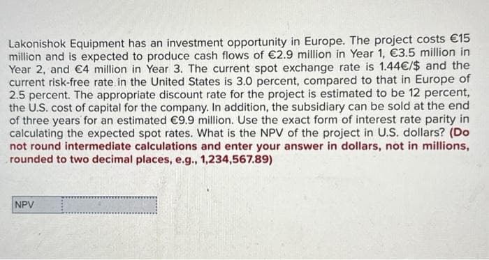 Lakonishok Equipment has an investment opportunity in Europe. The project costs €15
million and is expected to produce cash flows of €2.9 million in Year 1, €3.5 million in
Year 2, and €4 million in Year 3. The current spot exchange rate is 1.44€/$ and the
current risk-free rate in the United States is 3.0 percent, compared to that in Europe of
2.5 percent. The appropriate discount rate for the project is estimated to be 12 percent,
the U.S. cost of capital for the company. In addition, the subsidiary can be sold at the end
of three years for an estimated €9.9 million. Use the exact form of interest rate parity in
calculating the expected spot rates. What is the NPV of the project in U.S. dollars? (Do
not round intermediate calculations and enter your answer in dollars, not in millions,
rounded to two decimal places, e.g., 1,234,567.89)
NPV