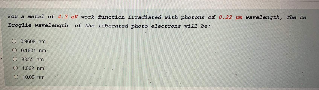 For a metal of 4.3 eV work function irradiated with photons of 0.22 pum wavelength, The De
Broglie wavelength
of the liberated photo-electrons will be:
O 0,9608 nm
O 0.1601 nm
O 83.55 nm
O 1.062 nm
O 10.09 nm
