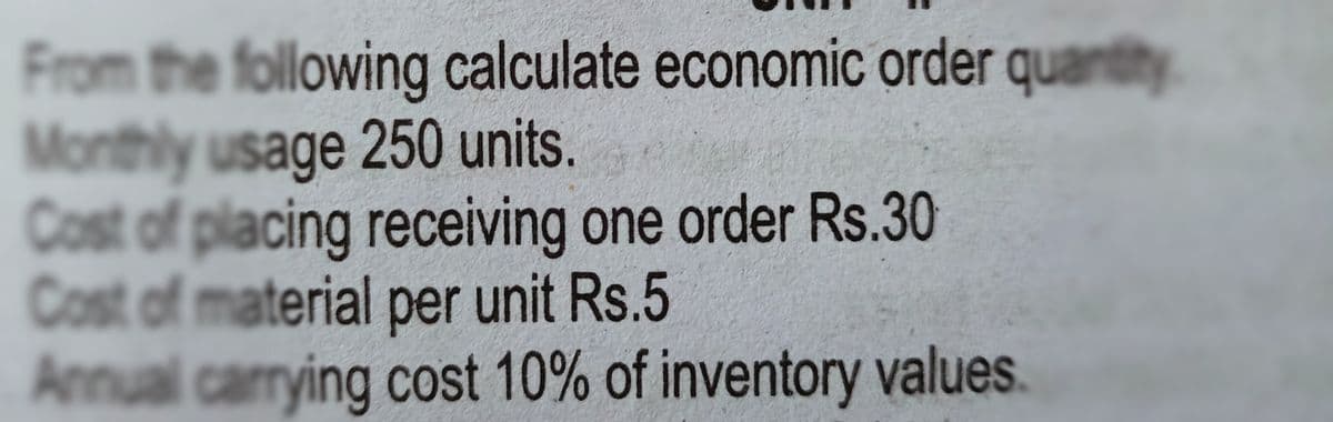 From the following calculate economic order quantity
Monthly usage 250 units.
Cost of placing receiving one order Rs.30
Cost of material per unit Rs.5
Annual carrying cost 10% of inventory values.
