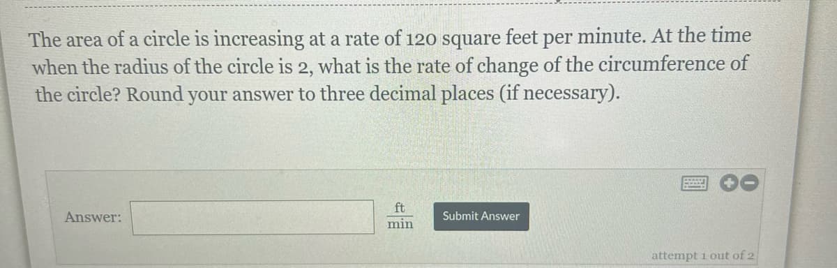 The area of a circle is increasing at a rate of 120 square feet per minute. At the time
when the radius of the circle is 2, what is the rate of change of the circumference of
the circle? Round your answer to three decimal places (if necessary).
Answer:
ft
min
Submit Answer
B
attempt 1 out of 2