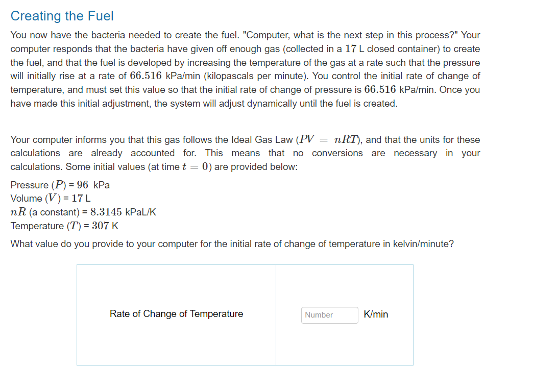 Creating the Fuel
You now have the bacteria needed to create the fuel. "Computer, what is the next step in this process?" Your
computer responds that the bacteria have given off enough gas (collected in a 17 L closed container) to create
the fuel, and that the fuel is developed by increasing the temperature of the gas at a rate such that the pressure
will initially rise at a rate of 66.516 kPa/min (kilopascals per minute). You control the initial rate of change of
temperature, and must set this value so that the initial rate of change of pressure is 66.516 kPa/min. Once you
have made this initial adjustment, the system will adjust dynamically until the fuel is created.
Your computer informs you that this gas follows the Ideal Gas Law (PV nRT), and that the units for these
calculations are already accounted for. This means that no conversions are necessary in your
calculations. Some initial values (at time t = 0) are provided below:
Pressure (P) = 96 kPa
Volume (V) = 17 L
=
nR (a constant) = 8.3145 kPaL/K
Temperature (T) = 307 K
What value do you provide to your computer for the initial rate of change of temperature in kelvin/minute?
Rate of Change of Temperature
Number
K/min