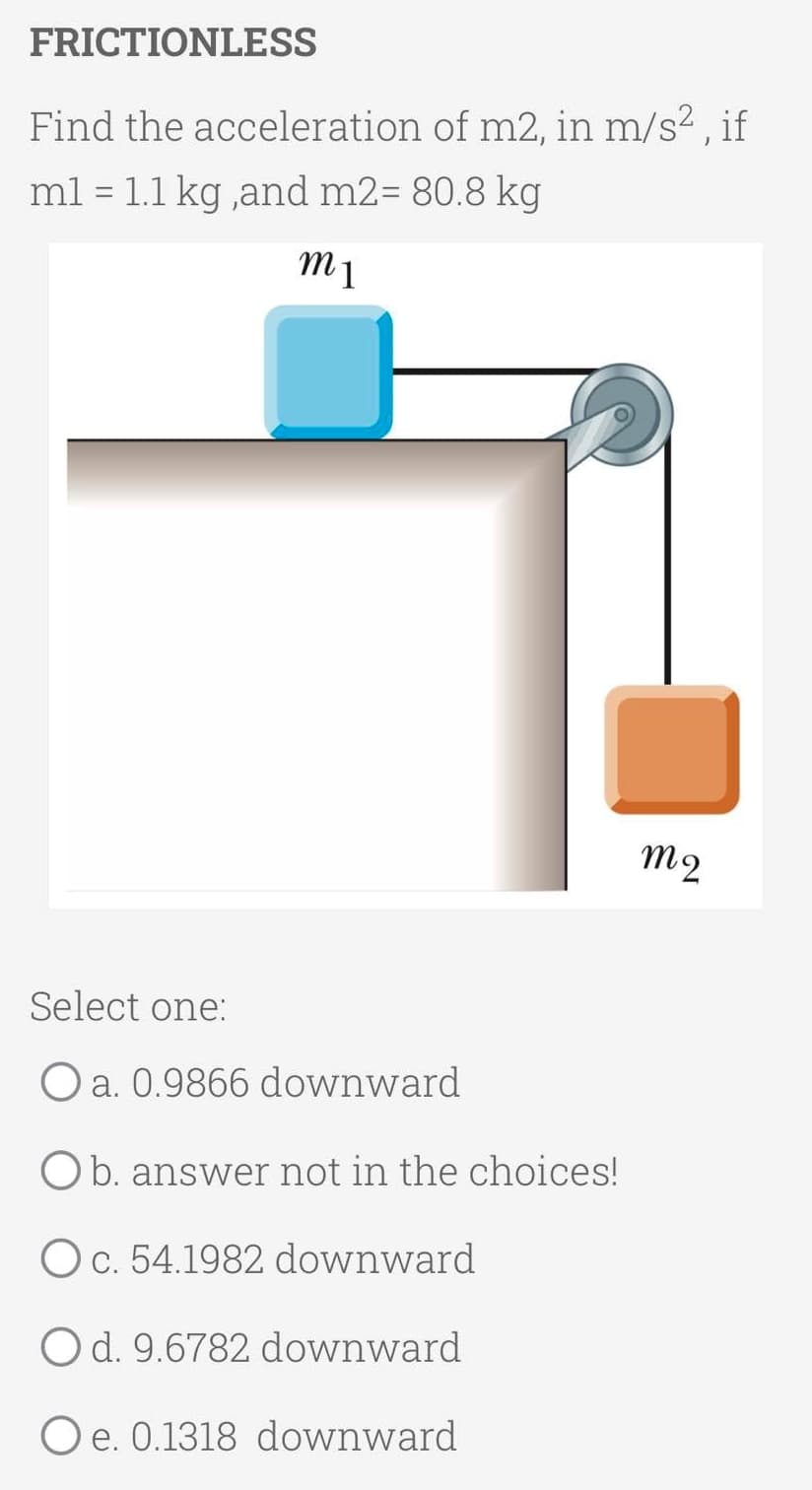 FRICTIONLESS
Find the acceleration of m2, in m/s? , if
ml = 1.1 kg ,and m2= 80.8 kg
%3D
Select one:
O a. 0.9866 downward
Ob. answer not in the choices!
Oc. 54.1982 downward
Od. 9.6782 downward
O e. 0.1318 downward
