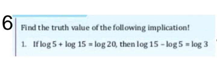 6
Find the truth value of the following implication!
1. If log 5 + log 15 = log 20, then log 15 - log 5 = log 3