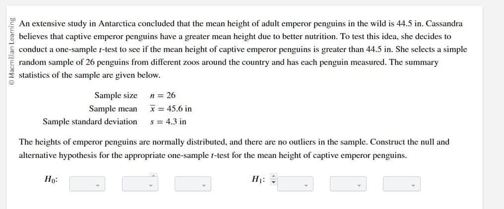 Macmillan Learning
An extensive study in Antarctica concluded that the mean height of adult emperor penguins in the wild is 44.5 in. Cassandra
believes that captive emperor penguins have a greater mean height due to better nutrition. To test this idea, she decides to
conduct a one-sample t-test to see if the mean height of captive emperor penguins is greater than 44.5 in. She selects a simple
random sample of 26 penguins from different zoos around the country and has each penguin measured. The summary
statistics of the sample are given below.
Sample size
n = 26
Sample mean x = 45.6 in
Sample standard deviation s = 4.3 in
The heights of emperor penguins are normally distributed, and there are no outliers in the sample. Construct the null and
alternative hypothesis for the appropriate one-sample t-test for the mean height of captive emperor penguins.
Ho:
H₁: =