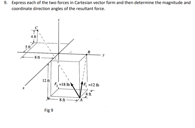 9. Express each of the two forces in Cartesian vector form and then determine the magnitude and
coordinate direction angles of the resultant force.
4 ft
5ft
B
y
8 ft
12 ft
F, =18 lb
F =12 lb
4 ft
8 ft
Fig 9
