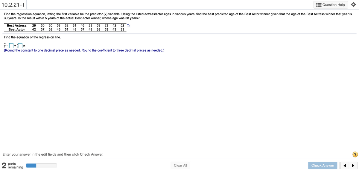 10.2.21-T
Question Help
Find the regression equation, letting the first variable be the predictor (x) variable. Using the listed actress/actor ages in various years, find the best predicted age of the Best Actor winner given that the age of the Best Actress winner that year is
30 years. Is the result within 5 years of the actual Best Actor winner, whose age was 38 years?
Best Actress
29
30
30
58
32
31
46
28
59
23
42
52
Best Actor
42
37
38
46
51
48
57
48
38
53
43
33
Find the equation of the regression line.
%3D
+
(Round the constant to one decimal place as needed. Round the coefficient to three decimal places as needed.)
Enter your answer in the edit fields and then click Check Answer.
2 parts
remaining
Clear All
Check Answer
