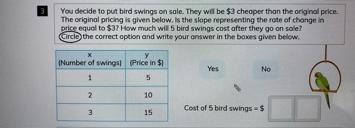 You decide to put bird swings on sale. They will be $3 cheaper than the original price.
The original pricing is given below. Is the slope representing the rate of change in
price equal to $3? How much will 5 bird swings cost after they go on sale?
Circle the correct option and write your answer in the boxes given below.
3
y
(Number of swings)
(Price in $)
Yes
No
1
10
Cost of 5 bird swings = $
%3D
3
15
