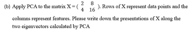 2
(b) Apply PCA to the matrix X = (
8
). Rows of X represent data points and the
4 16
columns represent features. Please write down the presentations of X along the
two eigenvectors calculated by PCA
