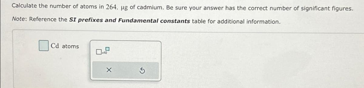 Calculate the number of atoms in 264. µg of cadmium. Be sure your answer has the correct number of significant figures.
Note: Reference the SI prefixes and Fundamental constants table for additional information.
Cd atoms
0
x10
X