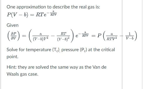 One approximation to describe the real gas is:
P(Vb)= RTe e RTV
Given
a
(SP) = ( (V-V²
T7 ² ) e-
RT
(V-b)²
RTV = P
a
(RTV²
Solve for temperature (T.), pressure (Pc) at the critical
point.
Hint: they are solved the same way as the Van de
Waals gas case.
V²)