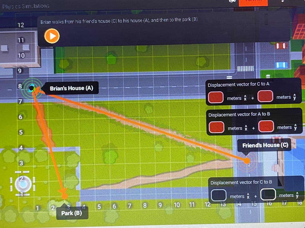 Phys es Simulations
I
12
11
10
9
8
7
6
5
4
3
2
1
Brian walks from his friend's house (C) to his house (A), and then to the park (B)
▸
Brian's House (A)
2
Park (B)
4
6
5 6 7
Displacement vector for C to A
meters +
x
Displacement vector for A to B
8 9 10 11 12
12
meters
13
A
Displacement vector for C to B
Friend's House (C)
meters * +
x
14
O
meters y
15 16
meters y
meters y
17 18