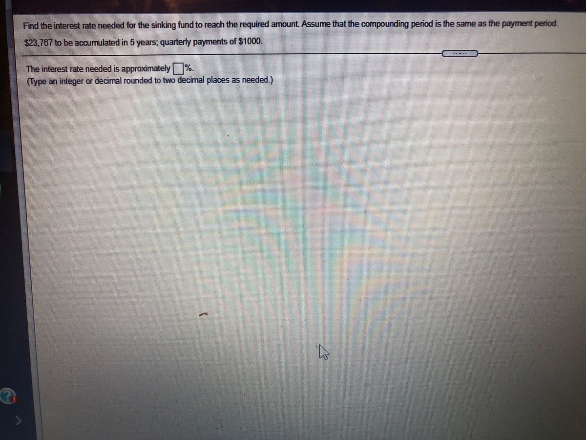 ### Problem Statement

**Objective:** Determine the interest rate required for a sinking fund to accumulate a specified amount.

**Given:**
- Target amount: $23,767
- Time period: 5 years
- Payment frequency: Quarterly
- Payment amount: $1,000

**Task:** Find the interest rate (as a percentage) needed, assuming the compounding period coincides with the payment period.

**Instructions:** Enter the interest rate as an integer or a decimal, rounded to two decimal places, as needed.

### Explanation

A sinking fund is a fund established to accumulate a specific amount of money over time for a future investment or expense. In this problem, you need to find the interest rate that will allow quarterly payments of $1,000 to grow to a total of $23,767 in 5 years. You can calculate the required interest rate using financial formulas for sinking funds, often involving annuity formulas or a financial calculator.