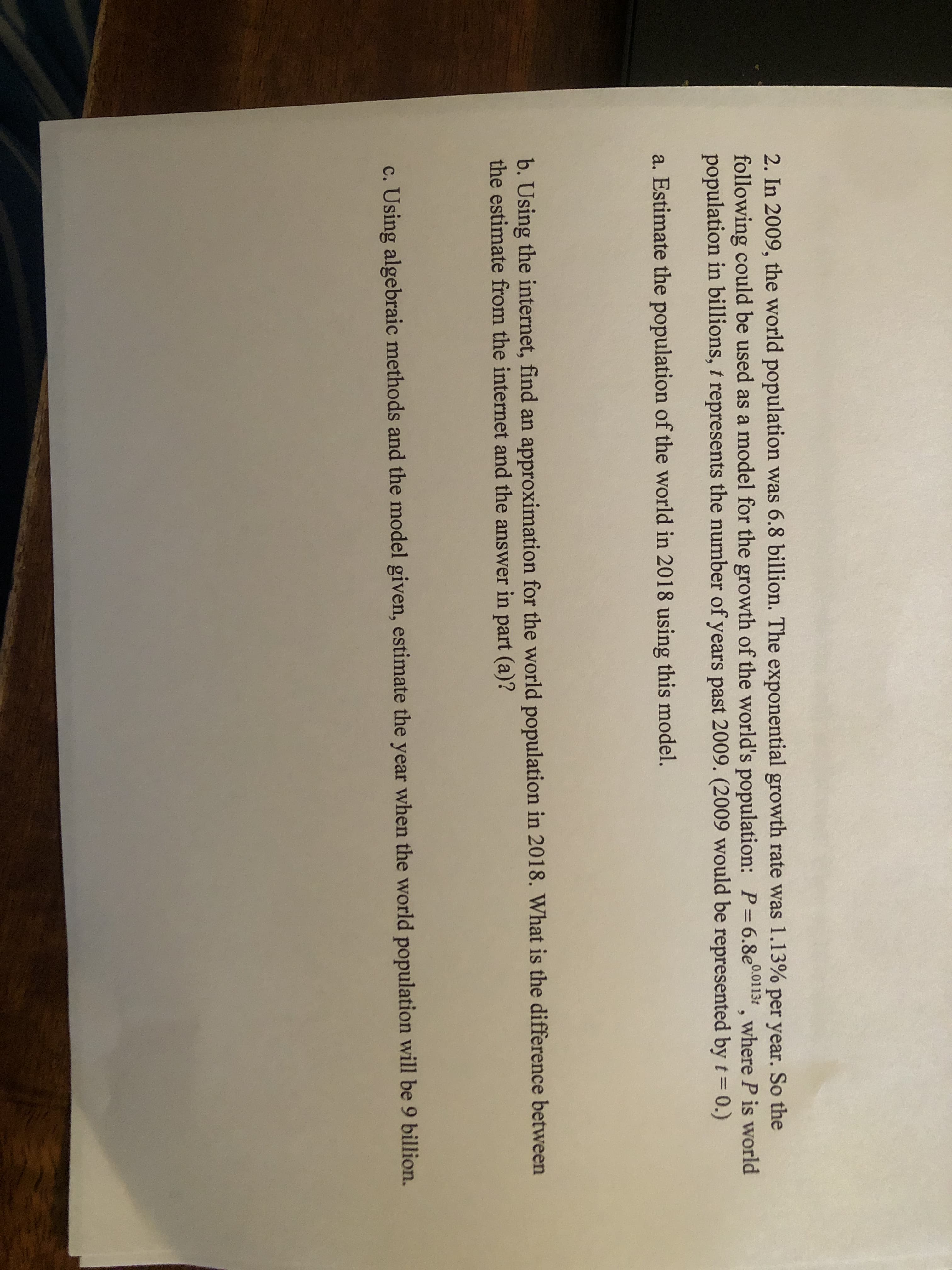 2. In 2009, the world population was 6.8 billion. The exponential growth rate was 1.13% per year. So the
following could be used as a model for the growth of the world's population: P=6.8e001131 , where P is world
population in billions, t represents the number of years past 2009. (2009 would be represented byt= 0.)
%3D
a. Estimate the population of the world in 2018 using this model.
b. Using the internet, find an approximation for the world population in 2018. What is the difference between
the estimate from the internet and the answer in part (a)?
c. Using algebraic methods and the model given, estimate the year when the world population will be 9 billion.
