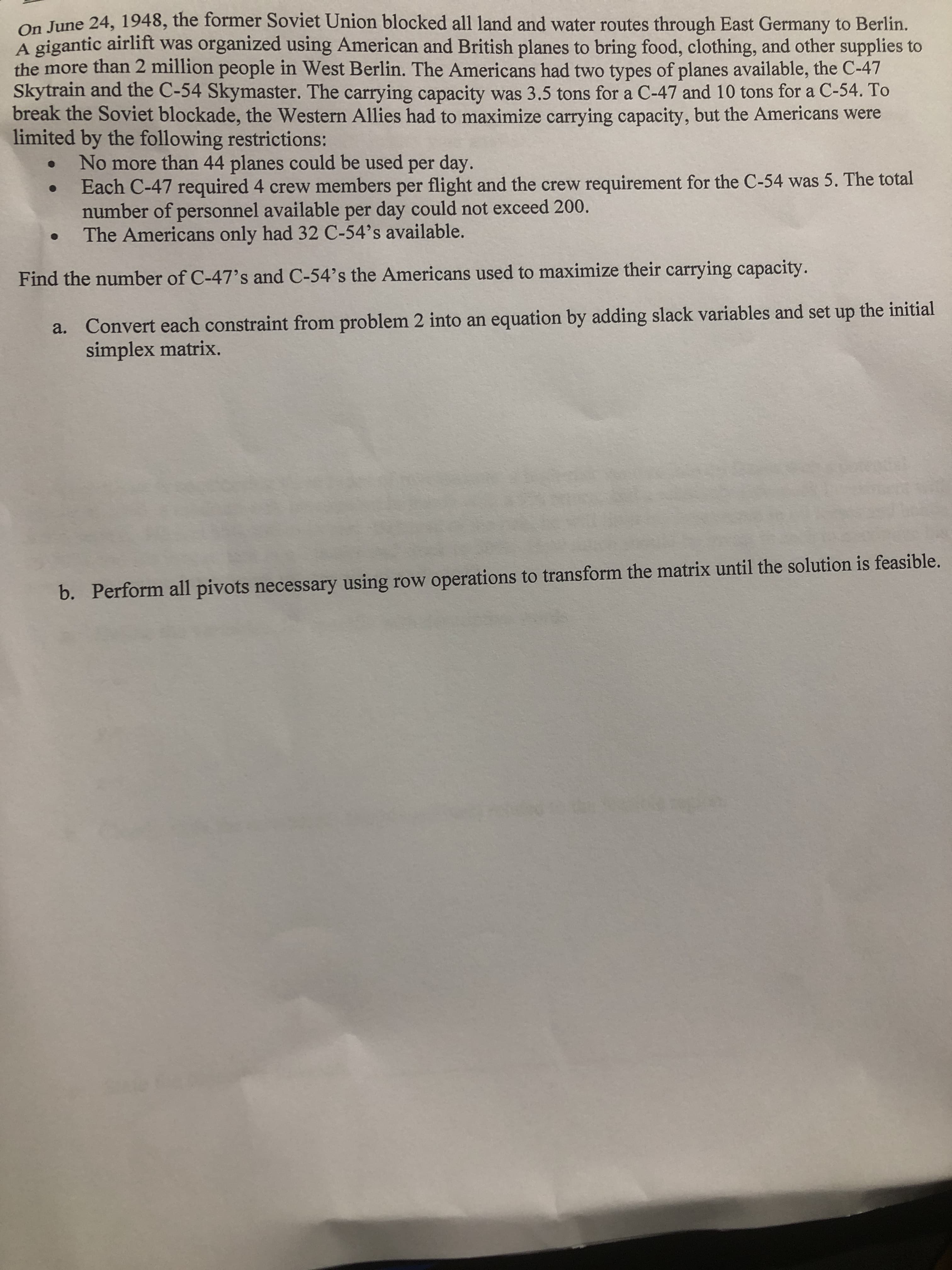 On June 24, 1948, the former Soviet Union blocked all land and water routes through East Germany to Berlin.
A gigantic airlift was organized using American and British planes to bring food, clothing, and other supplies to
the more than 2 million people in West Berlin. The Americans had two types of planes available, the C-47
Skytrain and the C-54 Skymaster. The carrying capacity was 3.5 tons for a C-47 and 10 tons for a C-54. To
break the Soviet blockade, the Western Allies had to maximize carrying capacity, but the Americans were
limited by the following restrictions:
No more than 44 planes could be used per day.
Each C-47 required 4 crew members per flight and the crew requirement for the C-54 was 5. The total
number of personnel available per day could not exceed 200.
The Americans only had 32 C-54's available.
Find the number of C-47's and C-54's the Americans used to maximize their carrying capacity.
Convert each constraint from problem 2 into an equation by adding slack variables and set up the initial
a.
simplex matrix.
b. Perform all pivots necessary using row operations to transform the matrix until the solution is feasible.
