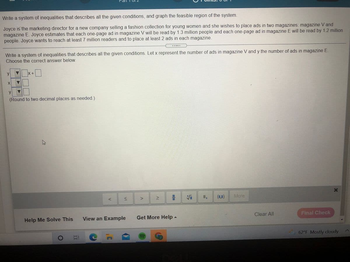 Write a system of inequalities that describes all the given conditions, and graph the feasible region of the system.
Joyce is the marketing director for a new company selling a fashion collection for young women and she wishes to place ads in two magazines: magazine V and
magazine E. Joyce estimates that each one-page ad in magazine V will be read by 1.3 million people and each one-page ad in magazine E will be read by 1.2 million
people. Joyce wants to reach at least 7 million readers and to place at least 2 ads in each magazine.
Write a system of inequalities that describes all the given conditions. Let x represent the number of ads in magazine V and y the number of ads in magazine E.
Choose the correct answer below.
y
X+
X
y V
(Round to two decimal places as needed.)
(1,0)
More
in
Clear All
Final Check
View an Example
Get More Help-
Help Me Solve This
62°F Mostly cloudy

