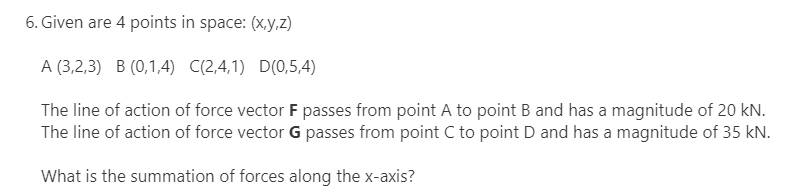 6. Given are 4 points in space: (X,y,z)
A (3,2,3) B (0,1,4) C(2,4,1) D(0,5,4)
The line of action of force vector F passes from point A to point B and has a magnitude of 20 kN.
The line of action of force vector G passes from point C to point D and has a magnitude of 35 kN.
What is the summation of forces along the x-axis?
