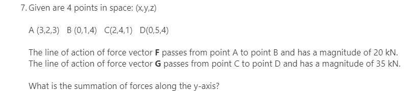 7. Given are 4 points in space: (x,y,z)
A (3,2,3) B (0,1,4) C(2,4,1) D(0,5,4)
The line of action of force vector F passes from point A to point B and has a magnitude of 20 kN.
The line of action of force vector G passes from point C to point D and has a magnitude of 35 kN.
What is the summation of forces along the y-axis?
