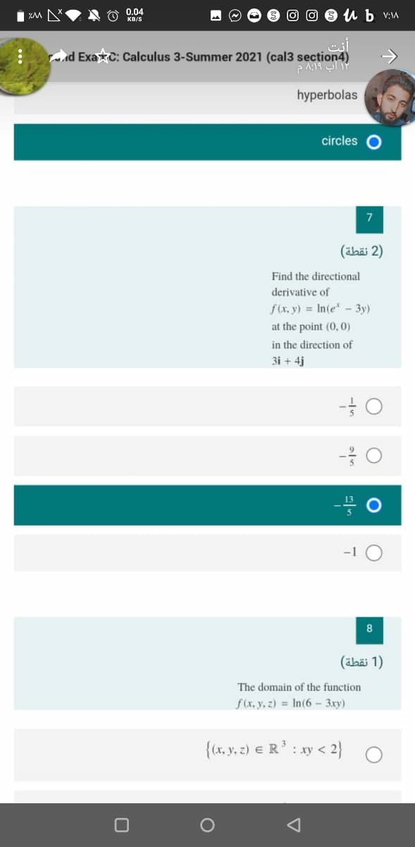 O 0.04
кв/S
O U b v:A
Tnd ExaxC: Calculus 3-Summer 2021 (cal3 section4)
A:19 JI Y
hyperbolas
circles O
)2 نقطة(
Find the directional
derivative of
f(x, y) = In(e" - 3y)
at the point
in the direction of
3i + 4j
-1 O
8
)1 نقطة(
The domain of the function
f(x, y, z) = In(6- 3xy)
{(x, y, 2) e R : xy < 2}
