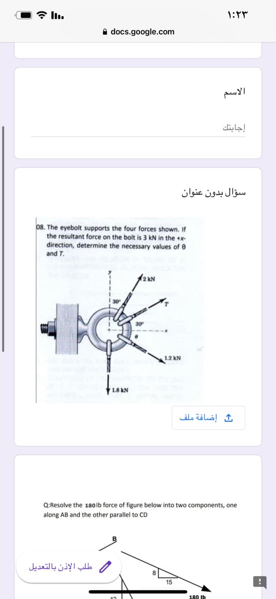 * l.
A docs.google.com
الاسم
إجابتك
سؤال بدون عنوان
08. The eyebolt supports the four forces shown. If
the resultant force on the bolt is 3 kN in the +x-
direction, determine the necessary values of e
and T.
12 kN
30
30
1.2 kN
1.8 kN
إضافة ملف
Q:Resolve the 180lb force of figure below into two components, one
along AB and the other parallel to CD
طلب الإذن بالتعديل
15
180 Ib
