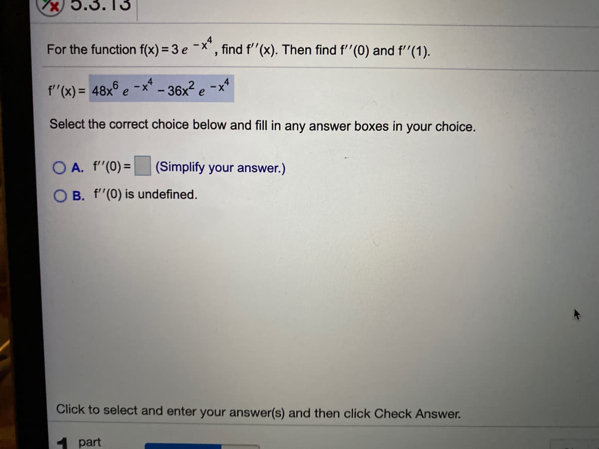 5.3.13
For the function f(x) = 3 e -X, find f'"(x). Then find f''(0) and f''(1).
f'"(x) = 48x° e
e-x* - 36x? e -x*
Select the correct choice below and fill in any answer boxes in your choice.
O A. f'(0) = (Simplify your answer.)
B. f'(0) is undefined.
Click to select and enter your answer(s) and then click Check Answer.
1 part
