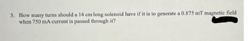 3. How many turns should a 14 cm long solenoid have if it is to generate a 0.875 mT magnetic field
when 750 mA current is passed through it?
