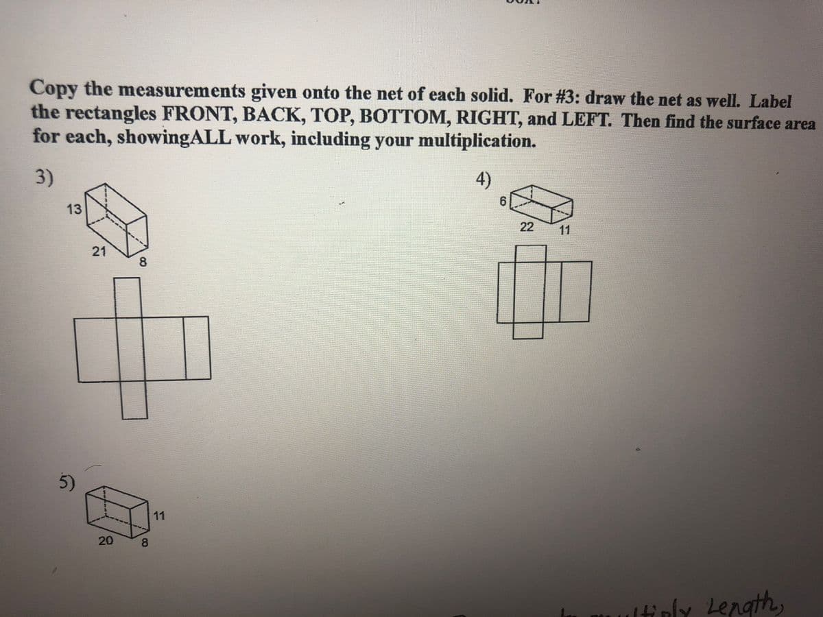 Copy the measurements given onto the net of each solid. For #3: draw the net as well. Label
the rectangles FRONT, BACK, TOP, BOTTOM, RIGHT, and LEFT. Then find the surface area
for each, showingALL work, including your multiplication.
3)
4)
6.
13
22
11
21
8
5)
11
8.
ultiply Length,
20
